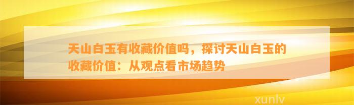 天山白玉有收藏价值吗，探讨天山白玉的收藏价值：从观点看市场趋势