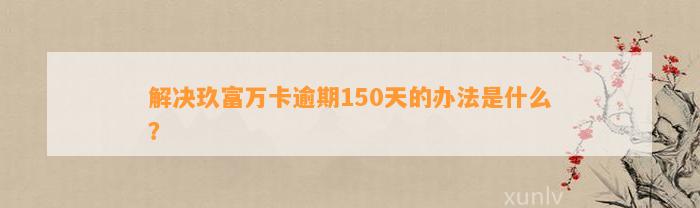 解决玖富万卡逾期150天的办法是什么？