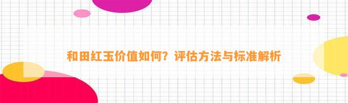 和田红玉价值怎样？评估方法与标准解析