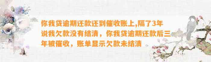 你我贷逾期还款还到催收账上,隔了3年说我欠款没有结清，你我贷逾期还款后三年被催收，账单显示欠款未结清