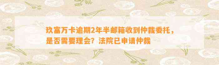 玖富万卡逾期2年半邮箱收到仲裁委托，是否需要理会？法院已申请仲裁