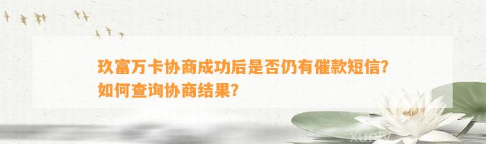 玖富万卡协商成功后是否仍有催款短信？如何查询协商结果？