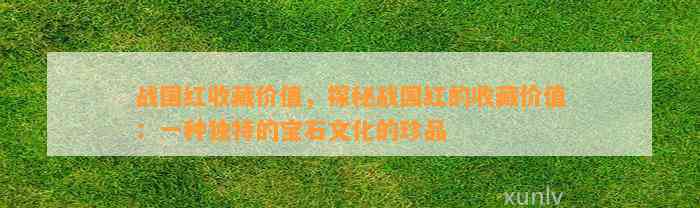 战国红收藏价值，探秘战国红的收藏价值：一种特别的宝石文化的珍品