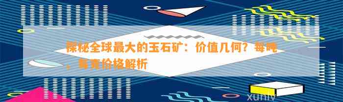 探秘全球最大的玉石矿：价值几何？每吨、每克价格解析