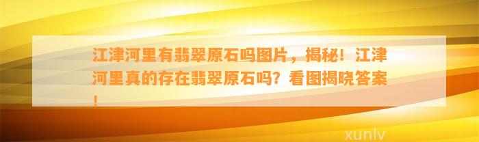 江津河里有翡翠原石吗图片，揭秘！江津河里真的存在翡翠原石吗？看图揭晓答案！