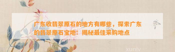 广东收翡翠原石的地方有哪些，探索广东的翡翠原石宝地：揭秘最佳采购地点