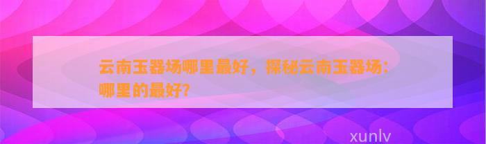 云南玉器场哪里最好，探秘云南玉器场：哪里的最好？