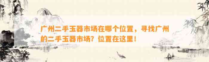 广州二手玉器市场在哪个位置，寻找广州的二手玉器市场？位置在这里！