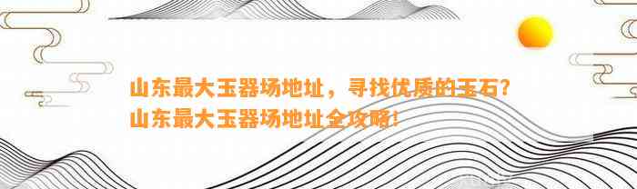 山东最大玉器场地址，寻找优质的玉石？山东最大玉器场地址全攻略！