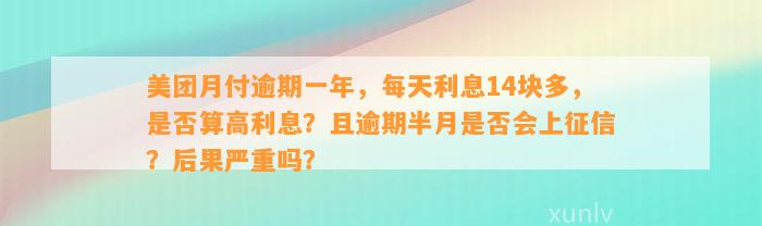 美团月付逾期一年，每天利息14块多，是否算高利息？且逾期半月是否会上征信？后果严重吗？