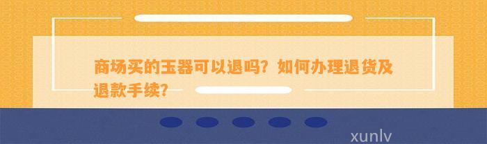 商场买的玉器可以退吗？怎样办理退货及退款手续？