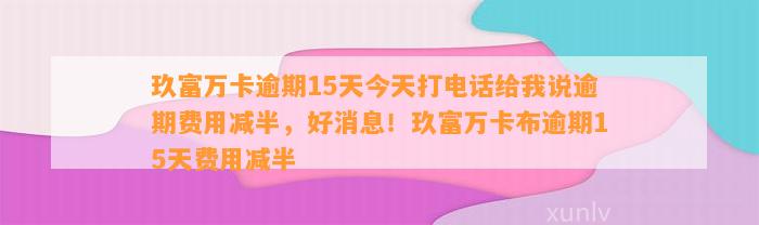 玖富万卡逾期15天今天打电话给我说逾期费用减半，好消息！玖富万卡布逾期15天费用减半