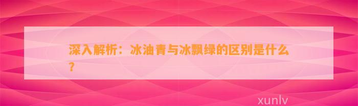 深入解析：冰油青与冰飘绿的区别是什么？