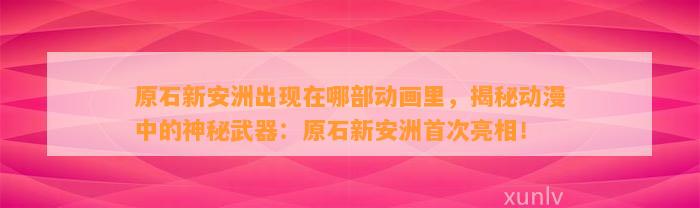 原石新安洲出现在哪部动画里，揭秘动漫中的神秘武器：原石新安洲首次亮相！