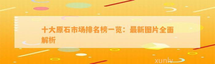 十大原石市场排名榜一览：最新图片全面解析