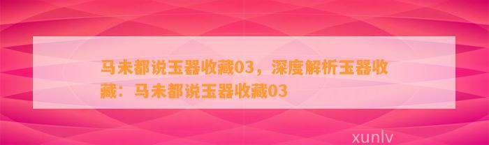 马未都说玉器收藏03，深度解析玉器收藏：马未都说玉器收藏03