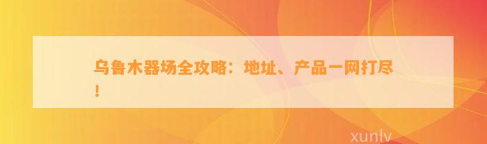 乌鲁木器场全攻略：地址、产品一网打尽！