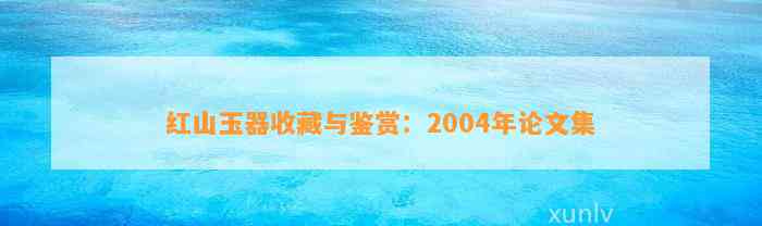 红山玉器收藏与鉴赏：2004年论文集