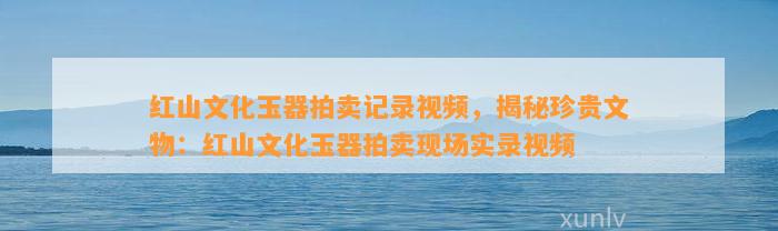 红山文化玉器拍卖记录视频，揭秘珍贵文物：红山文化玉器拍卖现场实录视频