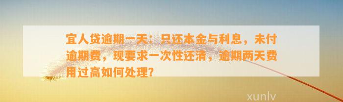 宜人贷逾期一天：只还本金与利息，未付逾期费，现要求一次性还清，逾期两天费用过高如何处理？