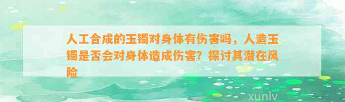 人工合成的玉镯对身体有伤害吗，人造玉镯是不是会对身体造成伤害？探讨其潜在风险