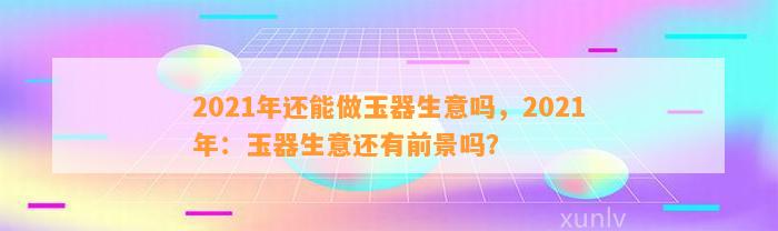 2021年还能做玉器生意吗，2021年：玉器生意还有前景吗？