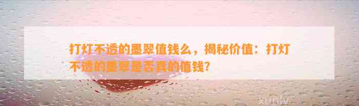 打灯不透的墨翠值钱么，揭秘价值：打灯不透的墨翠是不是真的值钱？