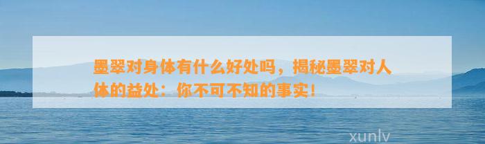 墨翠对身体有什么好处吗，揭秘墨翠对人体的益处：你不可不知的事实！