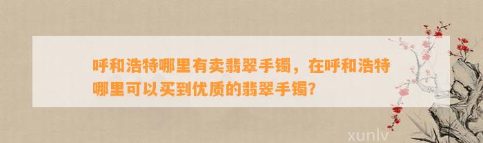 呼和浩特哪里有卖翡翠手镯，在呼和浩特哪里可以买到优质的翡翠手镯？