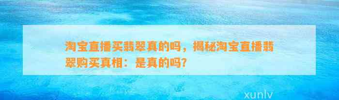 淘宝直播买翡翠真的吗，揭秘淘宝直播翡翠购买真相：是真的吗？