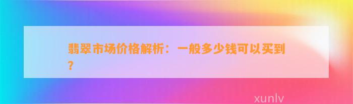 翡翠市场价格解析：一般多少钱可以买到？