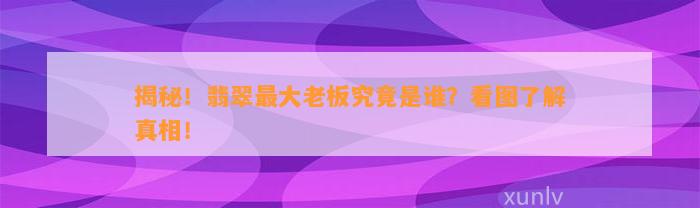 揭秘！翡翠最大老板究竟是谁？看图熟悉真相！