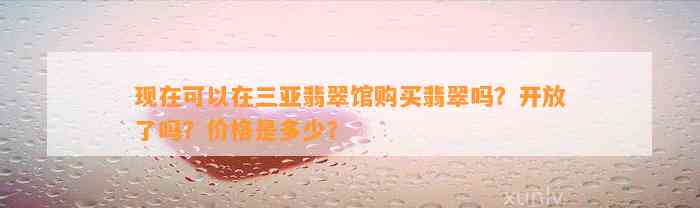 现在可以在三亚翡翠馆购买翡翠吗？开放了吗？价格是多少？