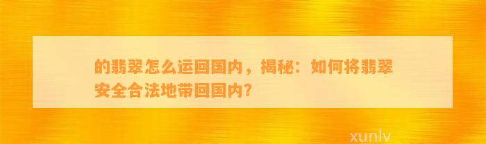 的翡翠怎么运回国内，揭秘：怎样将翡翠安全合法地带回国内？