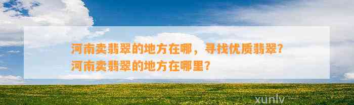 河南卖翡翠的地方在哪，寻找优质翡翠？河南卖翡翠的地方在哪里？