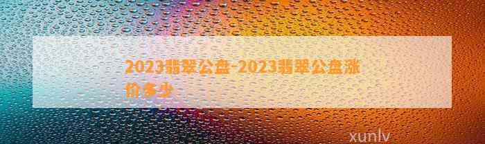 2023翡翠公盘-2023翡翠公盘涨价多少