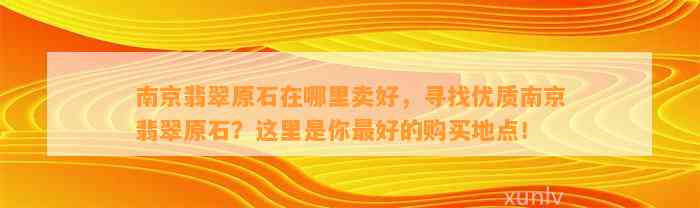 南京翡翠原石在哪里卖好，寻找优质南京翡翠原石？这里是你最好的购买地点！