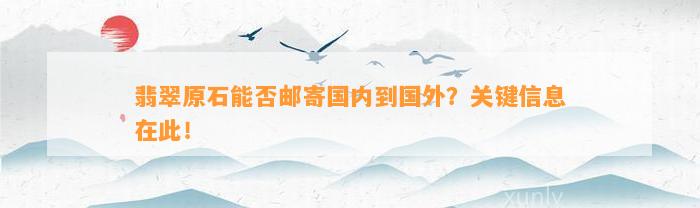 翡翠原石能否邮寄国内到国外？关键信息在此！