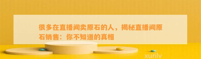 很多在直播间卖原石的人，揭秘直播间原石销售：你不知道的真相