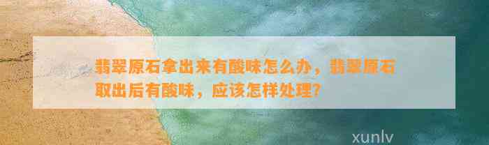 翡翠原石拿出来有酸味怎么办，翡翠原石取出后有酸味，应怎样解决？