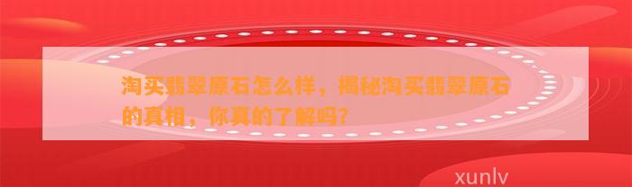 淘买翡翠原石怎么样，揭秘淘买翡翠原石的真相，你真的熟悉吗？