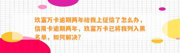 玖富万卡逾期两年给我上征信了怎么办，信用卡逾期两年，玖富万卡已将我列入黑名单，如何解决?