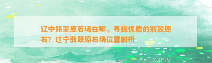 辽宁翡翠原石场在哪，寻找优质的翡翠原石？辽宁翡翠原石场位置解析