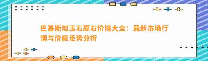 巴基斯坦玉石原石价格大全：最新市场行情与价格走势分析