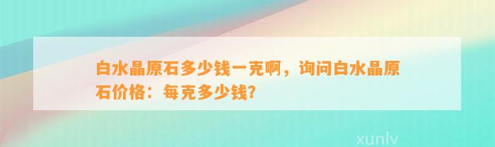 白水晶原石多少钱一克啊，询问白水晶原石价格：每克多少钱？