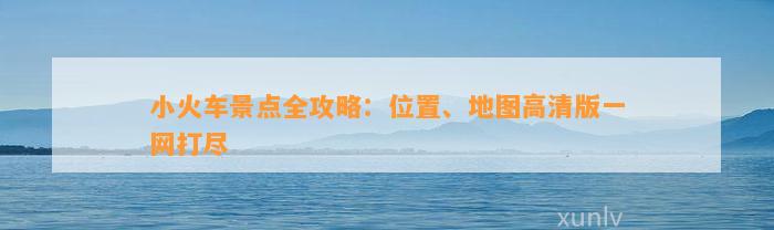 小火车景点全攻略：位置、地图高清版一网打尽