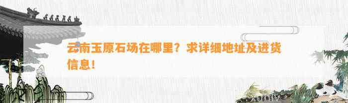 云南玉原石场在哪里？求详细地址及进货信息！