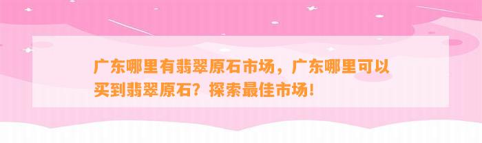 广东哪里有翡翠原石市场，广东哪里可以买到翡翠原石？探索最佳市场！