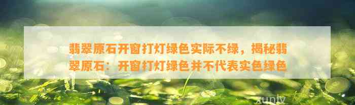 翡翠原石开窗打灯绿色实际不绿，揭秘翡翠原石：开窗打灯绿色并不代表实色绿色