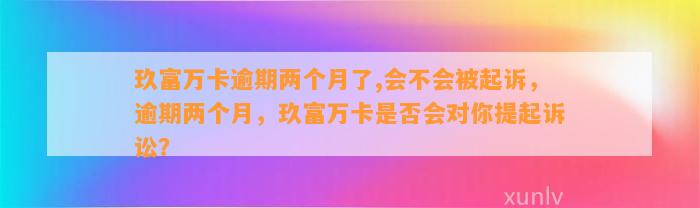 玖富万卡逾期两个月了,会不会被起诉，逾期两个月，玖富万卡是否会对你提起诉讼？